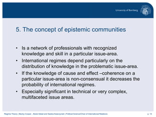 p. 14Regime Theory | Becky Cooper , Abdul Adeel and Saskia Kawczynski | Political Science/Chair of International Relations
5. The concept of epistemic communities
• Is a network of professionals with recognized
knowledge and skill in a particular issue-area.
• International regimes depend particularly on the
distribution of knowledge in the problematic issue-area.
• If the knowledge of cause and effect –coherence on a
particular issue-area is non-consensual it decreases the
probability of international regimes.
• Especially significant in technical or very complex,
multifaceted issue areas.
 