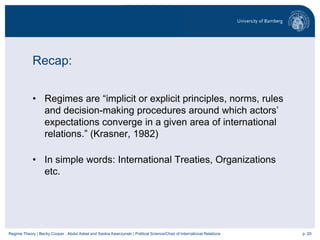 p. 20Regime Theory | Becky Cooper , Abdul Adeel and Saskia Kawczynski | Political Science/Chair of International Relations
Recap:
• Regimes are “implicit or explicit principles, norms, rules
and decision-making procedures around which actors’
expectations converge in a given area of international
relations.” (Krasner, 1982)
• In simple words: International Treaties, Organizations
etc.
 