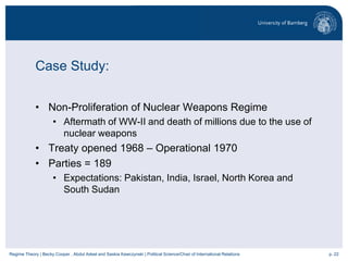 p. 22Regime Theory | Becky Cooper , Abdul Adeel and Saskia Kawczynski | Political Science/Chair of International Relations
Case Study:
• Non-Proliferation of Nuclear Weapons Regime
• Aftermath of WW-II and death of millions due to the use of
nuclear weapons
• Treaty opened 1968 – Operational 1970
• Parties = 189
• Expectations: Pakistan, India, Israel, North Korea and
South Sudan
 