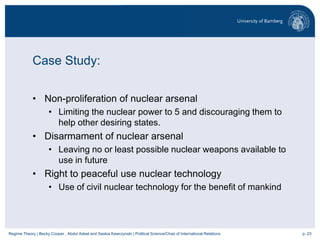 p. 23Regime Theory | Becky Cooper , Abdul Adeel and Saskia Kawczynski | Political Science/Chair of International Relations
Case Study:
• Non-proliferation of nuclear arsenal
• Limiting the nuclear power to 5 and discouraging them to
help other desiring states.
• Disarmament of nuclear arsenal
• Leaving no or least possible nuclear weapons available to
use in future
• Right to peaceful use nuclear technology
• Use of civil nuclear technology for the benefit of mankind
 