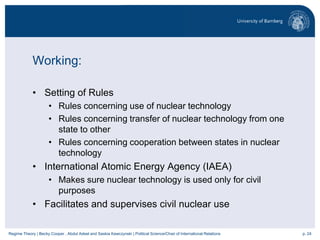 p. 24Regime Theory | Becky Cooper , Abdul Adeel and Saskia Kawczynski | Political Science/Chair of International Relations
Working:
• Setting of Rules
• Rules concerning use of nuclear technology
• Rules concerning transfer of nuclear technology from one
state to other
• Rules concerning cooperation between states in nuclear
technology
• International Atomic Energy Agency (IAEA)
• Makes sure nuclear technology is used only for civil
purposes
• Facilitates and supervises civil nuclear use
 