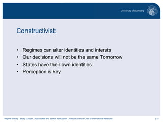 p. 5Regime Theory | Becky Cooper , Abdul Adeel and Saskia Kawczynski | Political Science/Chair of International Relations
Constructivist:
• Regimes can alter identities and intersts
• Our decisions will not be the same Tomorrow
• States have their own identities
• Perception is key
 