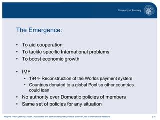 p. 6Regime Theory | Becky Cooper , Abdul Adeel and Saskia Kawczynski | Political Science/Chair of International Relations
The Emergence:
• To aid cooperation
• To tackle specific International problems
• To boost economic growth
• IMF
• 1944- Reconstruction of the Worlds payment system
• Countries donated to a global Pool so other countries
could loan
• No authority over Domestic policies of members
• Same set of policies for any situation
 