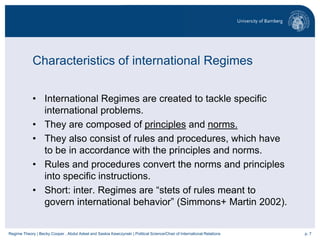 p. 7Regime Theory | Becky Cooper , Abdul Adeel and Saskia Kawczynski | Political Science/Chair of International Relations
Characteristics of international Regimes
• International Regimes are created to tackle specific
international problems.
• They are composed of principles and norms.
• They also consist of rules and procedures, which have
to be in accordance with the principles and norms.
• Rules and procedures convert the norms and principles
into specific instructions.
• Short: inter. Regimes are “stets of rules meant to
govern international behavior” (Simmons+ Martin 2002).
 