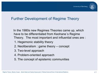 p. 9Regime Theory | Becky Cooper , Abdul Adeel and Saskia Kawczynski | Political Science/Chair of International Relations
Further Development of Regime Theory
In the 1980s new Regimes Theories came up, which
have to be differentiated from Keohane´s Regime
Theory. The most important and influential ones are :
1. Hegemonic stability theory
2. Neoliberalism : game theory – concept
3. Two-level approach
4. Problem-oriented approach
5. The concept of epistemic communities
 