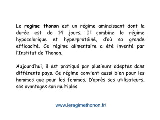 www.leregimethonon.fr/
Le regime thonon est un régime amincissant dont la
durée est de 14 jours. Il combine le régime
hypocalorique et hyperprotéiné, d’où sa grande
efficacité. Ce régime alimentaire a été inventé par
l’Institut de Thonon.
Aujourd’hui, il est pratiqué par plusieurs adeptes dans
différents pays. Ce régime convient aussi bien pour les
hommes que pour les femmes. D’après ses utilisateurs,
ses avantages son multiples.
 