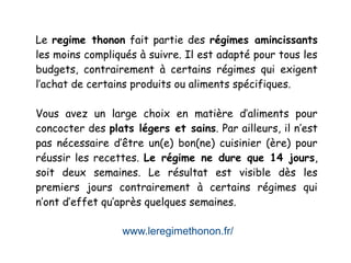 www.leregimethonon.fr/
Le regime thonon fait partie des régimes amincissants
les moins compliqués à suivre. Il est adapté pour tous les
budgets, contrairement à certains régimes qui exigent
l’achat de certains produits ou aliments spécifiques.
Vous avez un large choix en matière d’aliments pour
concocter des plats légers et sains. Par ailleurs, il n’est
pas nécessaire d’être un(e) bon(ne) cuisinier (ère) pour
réussir les recettes. Le régime ne dure que 14 jours,
soit deux semaines. Le résultat est visible dès les
premiers jours contrairement à certains régimes qui
n’ont d’effet qu’après quelques semaines.
 