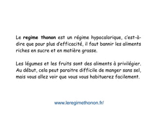 www.leregimethonon.fr/
Le regime thonon est un régime hypocalorique, c’est-à-
dire que pour plus d’efficacité, il faut bannir les aliments
riches en sucre et en matière grasse.
Les légumes et les fruits sont des aliments à privilégier.
Au début, cela peut paraitre difficile de manger sans sel,
mais vous allez voir que vous vous habituerez facilement.
 