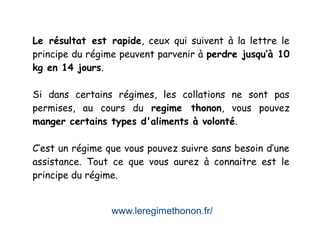 www.leregimethonon.fr/
Le résultat est rapide, ceux qui suivent à la lettre le
principe du régime peuvent parvenir à perdre jusqu’à 10
kg en 14 jours.
Si dans certains régimes, les collations ne sont pas
permises, au cours du regime thonon, vous pouvez
manger certains types d'aliments à volonté.
C’est un régime que vous pouvez suivre sans besoin d’une
assistance. Tout ce que vous aurez à connaitre est le
principe du régime.
 