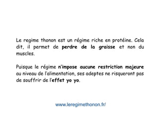 www.leregimethonon.fr/
Le regime thonon est un régime riche en protéine. Cela
dit, il permet de perdre de la graisse et non du
muscles.
Puisque le régime n’impose aucune restriction majeure
au niveau de l’alimentation, ses adeptes ne risqueront pas
de souffrir de l’effet yo yo.
 