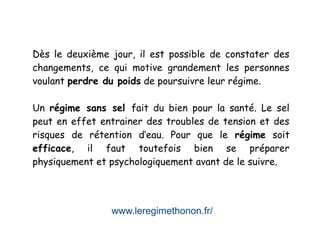 www.leregimethonon.fr/
Dès le deuxième jour, il est possible de constater des
changements, ce qui motive grandement les personnes
voulant perdre du poids de poursuivre leur régime.
Un régime sans sel fait du bien pour la santé. Le sel
peut en effet entrainer des troubles de tension et des
risques de rétention d’eau. Pour que le régime soit
efficace, il faut toutefois bien se préparer
physiquement et psychologiquement avant de le suivre.
 