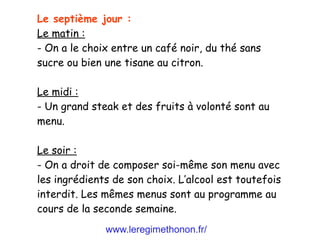 www.leregimethonon.fr/
Le septième jour :
Le matin :
- On a le choix entre un café noir, du thé sans
sucre ou bien une tisane au citron.
Le midi :
- Un grand steak et des fruits à volonté sont au
menu.
Le soir :
- On a droit de composer soi-même son menu avec
les ingrédients de son choix. L’alcool est toutefois
interdit. Les mêmes menus sont au programme au
cours de la seconde semaine.
 