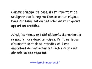 www.leregimethonon.fr/
Comme principe de base, il est important de
souligner que le regime thonon est un régime
basé sur l’élimination des calories et un grand
apport en protéine.
Ainsi, les menus ont été élaborés de manière à
respecter ces deux principes. Certains types
d’aliments sont donc interdits et il est
important de respecter les règles si on veut
obtenir un bon résultat.
 