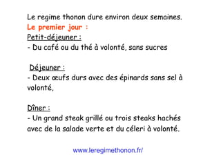 www.leregimethonon.fr/
Le regime thonon dure environ deux semaines.
Le premier jour :
Petit-déjeuner :
- Du café ou du thé à volonté, sans sucres
Déjeuner :
- Deux œufs durs avec des épinards sans sel à
volonté,
Dîner :
- Un grand steak grillé ou trois steaks hachés
avec de la salade verte et du céleri à volonté.
 