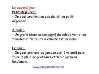 www.leregimethonon.fr/
Le second jour :
Petit-déjeuner :
- On peut prendre un peu de lait au petit-
déjeuner.
A midi :
- Un grand steak accompagné de salade verte, de
tomates et de fruits à volonté est au menu.
Le soir :
- On peut prendre du jambon cuit à volonté pour
faire le plein de protéines et tenir jusqu’au
lendemain.
 