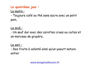www.leregimethonon.fr/
Le quatrième jour :
Le matin :
- Toujours café ou thé sans sucre avec un petit
pain,
Le midi :
- Un œuf dur avec des carottes crues ou cuites et
un morceau de gruyère,
Le soir :
- Des fruits à volonté ainsi qu’un yaourt nature
entier
 