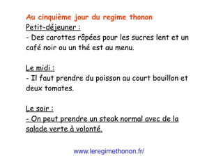www.leregimethonon.fr/
Au cinquième jour du regime thonon
Petit-déjeuner :
- Des carottes râpées pour les sucres lent et un
café noir ou un thé est au menu.
Le midi :
- Il faut prendre du poisson au court bouillon et
deux tomates.
Le soir :
- On peut prendre un steak normal avec de la
salade verte à volonté.
 
