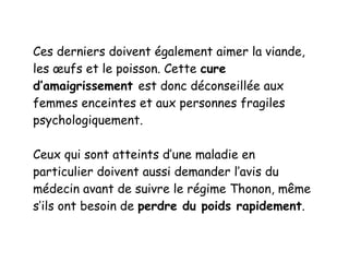 Ces derniers doivent également aimer la viande,
les œufs et le poisson. Cette cure
d’amaigrissement est donc déconseillée aux
femmes enceintes et aux personnes fragiles
psychologiquement.
Ceux qui sont atteints d’une maladie en
particulier doivent aussi demander l’avis du
médecin avant de suivre le régime Thonon, même
s’ils ont besoin de perdre du poids rapidement.
 