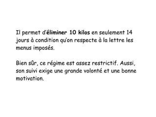Il permet d’éliminer 10 kilos en seulement 14
jours à condition qu’on respecte à la lettre les
menus imposés.
Bien sûr, ce régime est assez restrictif. Aussi,
son suivi exige une grande volonté et une bonne
motivation.
 