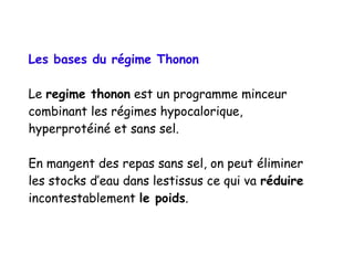 Les bases du régime Thonon
Le regime thonon est un programme minceur
combinant les régimes hypocalorique,
hyperprotéiné et sans sel.
En mangent des repas sans sel, on peut éliminer
les stocks d’eau dans lestissus ce qui va réduire
incontestablement le poids.
 