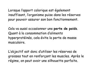 Lorsque l’apport calorique est également
insuffisant, l’organisme puise dans les réserves
pour pouvoir assurer son bon fonctionnement.
Cela va aussi occasionner une perte de poids.
Quant à la consommation d’aliments
hyperprotéinés, cela évite la perte de masse
musculaire.
L’objectif est donc d’utiliser les réserves de
graisses tout en renforçant les muscles. Après le
régime, on peut avoir une silhouette parfaite.
 