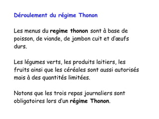 Déroulement du régime Thonon
Les menus du regime thonon sont à base de
poisson, de viande, de jambon cuit et d’œufs
durs.
Les légumes verts, les produits laitiers, les
fruits ainsi que les céréales sont aussi autorisés
mais à des quantités limitées.
Notons que les trois repas journaliers sont
obligatoires lors d’un régime Thonon.
 