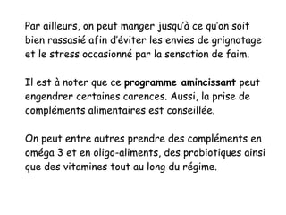 Par ailleurs, on peut manger jusqu’à ce qu’on soit
bien rassasié afin d’éviter les envies de grignotage
et le stress occasionné par la sensation de faim.
Il est à noter que ce programme amincissant peut
engendrer certaines carences. Aussi, la prise de
compléments alimentaires est conseillée.
On peut entre autres prendre des compléments en
oméga 3 et en oligo-aliments, des probiotiques ainsi
que des vitamines tout au long du régime.
 
