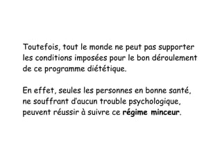 Toutefois, tout le monde ne peut pas supporter
les conditions imposées pour le bon déroulement
de ce programme diététique.
En effet, seules les personnes en bonne santé,
ne souffrant d’aucun trouble psychologique,
peuvent réussir à suivre ce régime minceur.
 