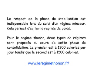 www.leregimethonon.fr/
Le respect de la phase de stabilisation est
indispensable lors du suivi d’un régime minceur.
Cela permet d’éviter la reprise de poids.
Pour le regime thonon, deux types de régimes
sont proposés au cours de cette phase de
consolidation. Le premier est à 1200 calories par
jour tandis que le second est à 1500 calories.
 