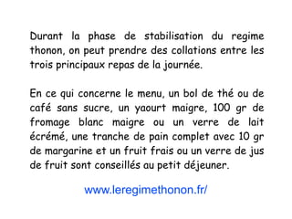 www.leregimethonon.fr/
Durant la phase de stabilisation du regime
thonon, on peut prendre des collations entre les
trois principaux repas de la journée.
En ce qui concerne le menu, un bol de thé ou de
café sans sucre, un yaourt maigre, 100 gr de
fromage blanc maigre ou un verre de lait
écrémé, une tranche de pain complet avec 10 gr
de margarine et un fruit frais ou un verre de jus
de fruit sont conseillés au petit déjeuner.
 