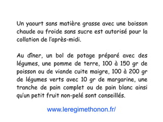www.leregimethonon.fr/
Un yaourt sans matière grasse avec une boisson
chaude ou froide sans sucre est autorisé pour la
collation de l’après-midi.
Au dîner, un bol de potage préparé avec des
légumes, une pomme de terre, 100 à 150 gr de
poisson ou de viande cuite maigre, 100 à 200 gr
de légumes verts avec 10 gr de margarine, une
tranche de pain complet ou de pain blanc ainsi
qu’un petit fruit non-pelé sont conseillés.
 