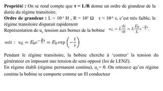 Propriété : On se rend compte que τ = L/R donne un ordre de grandeur de la
durée du régime transitoire.
Ordre de grandeur : L ≈ 10-3
H , R = 103
Ω τ ≈ 10-6
s, c’est très faible, le
régime transitoire disparait rapidement
Représentation de uL tension aux bornes de la bobine
Pendant le régime transitoire, la bobine cherche à ‘contrer’ la tension du
générateur en imposant une tension de sens opposé (loi de LENZ).
En régime établi (régime permanent continu), uL= 0. On retrouve qu’en régime
continu la bobine se comporte comme un fil conducteur
 