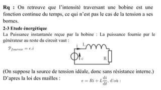 Rq : On retrouve que l’intensité traversant une bobine est une
fonction continue du temps, ce qui n’est pas le cas de la tension a ses
bornes.
2-3 Etude énergétique
La Puissance instantanée reçue par la bobine : La puissance fournie par le
générateur au reste du circuit vaut :
(On suppose la source de tension idéale, donc sans résistance interne.)
D’apres la loi des mailles :
 