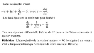 La loi des mailles s’écrit
Les deux équations se combinent pour donner :
C’est une équation différentielle linéaire du 1er
ordre a coefficients constants et
avec 2nd
membre.
Définition : L'homogénéité de la relation impose τ = RC homogène à un temps :
c'est le temps caractéristique / constante de temps du circuit RC série.
 