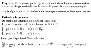 Propriété : On remarque que le régime continu est atteint lorsque le condensateur
a atteint sa charge maximale sous la tension E0 ; alors, le courant ne circule plus.
Extinction de la source :
On réinitialise le temps pour simplifier les calculs :
Il y a décharge du condensateur lorsque on éteint e(t) :
Pour t ≥ 0, l’équation différentielle s’écrit :
—> En régime continu, le condensateur se comporte comme un interrupteur ouvert
 