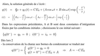 Alors, la solution générale de s’écrit :
Dans les expressions précédentes, A et B sont deux constantes d’intégration
fixées par les conditions initiales ; choisissons le cas initial suivant :
Dès lors 2
- la conservation de la charge aux bornes du condensateur se traduit par
 