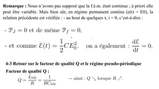 Remarque : Nous n’avons pas supposé que la f.é.m. était continue ; à priori elle
peut être variable. Mais bien sûr, en régime permanent continu (e(t) = E0), la
relation précédente est vérifiée : - au bout de quelques τ, i = 0, c’est-à-dire :
4-3 Retour sur le facteur de qualité Q et le régime pseudo-périodique
Facteur de qualité Q :
 