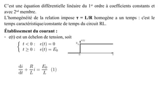 C’est une équation différentielle linéaire du 1er
ordre à coefficients constants et
avec 2nd
membre.
L’homogénéité de la relation impose τ = L/R homogène a un temps : c'est le
temps caractéristique/constante de temps du circuit RL.
Établissement du courant :
- e(t) est un échelon de tension, soit
 