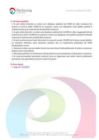  
C.	
  Variante	
  posibile	
  
• Se	
   pot	
   achita	
   facturile	
   cu	
   valori	
   care	
   depăşesc	
   plafonul	
   de	
   5.000	
   lei	
   către	
   furnizorii	
   de	
  
bunuri	
   şi	
   servicii	
   astfel:	
   5.000	
   lei	
   în	
   numerar,	
   suma	
   care	
   depăşeste	
   acest	
   plafon	
   putând	
   fi	
  
achitată	
  numai	
  prin	
  instrumente	
  de	
  plată	
  fără	
  numerar.	
  	
  
• Se	
  pot	
  achita	
  facturile	
  cu	
  valori	
  care	
  depăşesc	
  plafonul	
  de	
  10.000	
  lei	
  către	
  magazinele	
  de	
  tip	
  
Cash	
  &	
  Carry	
  astfel:	
  10.000	
  lei	
  în	
  numerar,	
  suma	
  care	
  depăşeste	
  acest	
  plafon	
  putând	
  fi	
  achitată	
  
numai	
  prin	
  instrumente	
  de	
  plată	
  fără	
  numerar.	
  	
  
• Se	
  pot	
  acorda	
  avansuri	
  spre	
  decontare	
  in	
  suma	
  de	
  maxim	
  10.000	
  lei/zi	
  minus	
  restul	
  platilor	
  
cu	
   numerar	
   efectuate	
   catre	
   persoane	
   juridice,	
   dar	
   cu	
   respectarea	
   plafonului	
   de	
   5000	
  
lei/beneficiar	
  avans.	
  
• Emiterea	
  a	
  doua	
  sau	
  mai	
  multe	
  facturi	
  mai	
  mici	
  decat	
  limita	
  plafonului	
  de	
  plata	
  in	
  numerar,	
  
platite	
  cash	
  in	
  zile	
  diferite.	
  
• Efectuarea	
  platilor	
  cu	
  card	
  bancar.	
  Aceste	
  plati	
  nu	
  sunt	
  considerate	
  ca	
  fiind	
  plati	
  in	
  numerar.	
  
• In	
  cazul	
  persoanelor	
  prevăzute	
  anterior,	
  care	
  au	
  organizate	
  mai	
  multe	
  casierii,	
  plafoanele	
  
prevăzute	
  sunt	
  aplicabile	
  pe	
  fiecare	
  casierie	
  în	
  parte.	
  
	
  
D.	
  Baza	
  legala	
  
• Legea	
  nr.	
  70/2015	
  
	
  
	
  
 