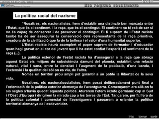 Armand Figuera




     La política racial del nazisme
            “Nosaltres, els nacionalistes, hem d’establir una distinció ben marcada entre
l’Estat, que és el continent, i la raça, que és el contingut. El continent no té raó de ser si
no és capaç de conservar i de preservar el contingut. El fi suprem de l’Estat racista
també ha de ser assegurar la conservació dels representants de la raça primitiva,
creadora de la civilització que fa de la bellesa i el valor d’una humanitat superior.
            L’Estat racista haurà acomplert el paper suprem de formador i d’educador
quan hagi gravat en el cor del jovent que li ha estat confiat l’esperit i el sentiment de la
raça (...).
            La política exterior de l’estat racista ha d’assegurar a la raça que abraça
aquest Estat els mitjans de subsistència damunt del planeta, establint una relació
natural, vital i sana, entre la densitat i l’augment de la població, d’una banda, i
l’extensió i la qualitat del sòl on es viu, de l’altra.
            Només un territori prou ampli pot garantir a un poble la llibertat de la seva
vida.
            Nosaltres, els nacionalsocialistes, hem posat deliberadament punt final a
l’orientació de la política exterior alemanya de l’avantguerra. Començarem ara allà on fa
sis segles s’havia quedat aquesta política. Aturarem l’etern èxode germànic cap al Sud
i l’Oest d’Europa i dirigirem la mirada cap a les terres de l’Est. Tancarem, per fi, l’era de
la política colonial i comercial de l’avantguerra i passarem a orientar la política
territorial alemanya de l’esdevenidor.


                                                                              Inici   tornar   sortir
 