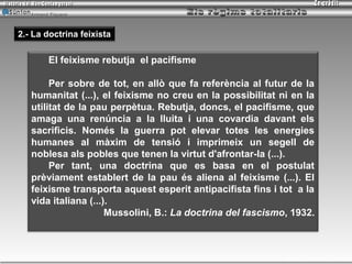 Armand Figuera



2.- La doctrina feixista

         El feixisme rebutja el pacifisme

        Per sobre de tot, en allò que fa referència al futur de la
   humanitat (...), el feixisme no creu en la possibilitat ni en la
   utilitat de la pau perpètua. Rebutja, doncs, el pacifisme, que
   amaga una renúncia a la lluita i una covardia davant els
   sacrificis. Només la guerra pot elevar totes les energies
   humanes al màxim de tensió i imprimeix un segell de
   noblesa als pobles que tenen la virtut d'afrontar-la (...).
        Per tant, una doctrina que es basa en el postulat
   prèviament establert de la pau és aliena al feixisme (...). El
   feixisme transporta aquest esperit antipacifista fins i tot a la
   vida italiana (...).
                      Mussolini, B.: La doctrina del fascismo, 1932.



                                                             Inici   tornar   sortir
 