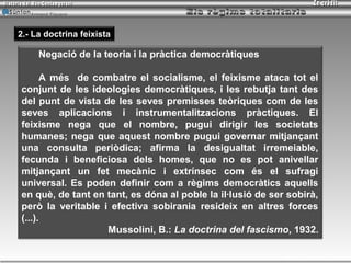 Armand Figuera



2.- La doctrina feixista

      Negació de la teoria i la pràctica democràtiques

      A més de combatre el socialisme, el feixisme ataca tot el
conjunt de les ideologies democràtiques, i les rebutja tant des
del punt de vista de les seves premisses teòriques com de les
seves aplicacions i instrumentalitzacions pràctiques. El
feixisme nega que el nombre, pugui dirigir les societats
humanes; nega que aquest nombre pugui governar mitjançant
una consulta periòdica; afirma la desigualtat irremeiable,
fecunda i beneficiosa dels homes, que no es pot anivellar
mitjançant un fet mecànic i extrínsec com és el sufragi
universal. Es poden definir com a règims democràtics aquells
en què, de tant en tant, es dóna al poble la il·lusió de ser sobirà,
però la veritable i efectiva sobirania resideix en altres forces
(...).
                   Mussolini, B.: La doctrina del fascismo, 1932.

                                                            Inici   tornar   sortir
 