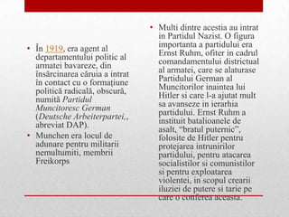 • Multi dintre acestia au intrat
                                   in Partidul Nazist. O figura
• În 1919, era agent al            importanta a partidului era
  departamentului politic al       Ernst Ruhm, ofiter in cadrul
  armatei bavareze, din            comandamentului districtual
  însărcinarea căruia a intrat     al armatei, care se alaturase
  în contact cu o formaţiune       Partidului German al
  politică radicală, obscură,      Muncitorilor inaintea lui
  numită Partidul                  Hitler si care l-a ajutat mult
  Muncitoresc German               sa avanseze in ierarhia
  (Deutsche Arbeiterpartei,,       partidului. Ernst Ruhm a
  abreviat DAP).                   instituit batalioanele de
                                   asalt, “bratul puternic”,
• Munchen era locul de             folosite de Hitler pentru
  adunare pentru militarii         protejarea intrunirilor
  nemultumiti, membrii             partidului, pentru atacarea
  Freikorps                        socialistilor si comunistilor
                                   si pentru exploatarea
                                   violentei, in scopul crearii
                                   iluziei de putere si tarie pe
                                   care o conferea aceasta.
 