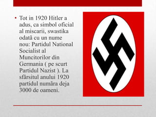 • Tot in 1920 Hitler a
  adus, ca simbol oficial
  al miscarii, swastika
  odatã cu un nume
  nou: Partidul National
  Socialist al
  Muncitorilor din
  Germania ( pe scurt
  Partidul Nazist ). La
  sfârsitul anului 1920
  partidul numãra deja
  3000 de oameni.
 