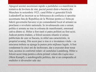 Apogeul acestei ascensiuni rapide a partidului s-a manifestat in
tentativa de lovitura de stat, puciul pornit dintr-o berarie din
Munchen in noiembrie 1923, cand Hitler si generalul Erich
Ludendorff au incercat sa se foloseasca de confuzia si opozitia
accentuata fata de Republica de la Weimar pentru a-i forta pe
liderii guvernului bavarez si pe comandantul local al armatei sa
proclame o revolutie nationala. In invalmaseala care a urmat,
politia si armata au tras in coloana de manifestanti, omorand
cativa dintre ei. Hitler a fost ranit si patru politisti au fost ucisi.
Judecat pentru tradare, a folosit aceasta situatie si uriasa
publicitate de care se bucura, in stilul sau caracteristic, in
propriul avantaj. Din acest puci a tras si o invatatura vitala – ca
miscarea trebuie sa ajunga la putere prin mijloace legale. A fost
condamnat la cinci ani de inchisoare, dar a executat doar noua
luni, acestea in confortul relativ al castelului Landsberg. Hitler a
folosit acest timp pentru a dicta primul volum din Lupta mea
(Mein Kampf), o autobiografie politica, dar si un compendiu al
multelor si diverselor sale idei.
 