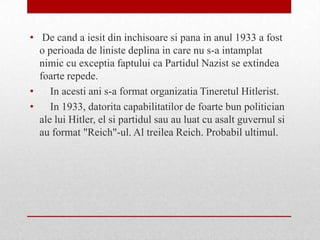 • De cand a iesit din inchisoare si pana in anul 1933 a fost
  o perioada de liniste deplina in care nu s-a intamplat
  nimic cu exceptia faptului ca Partidul Nazist se extindea
  foarte repede.
•    In acesti ani s-a format organizatia Tineretul Hitlerist.
•    In 1933, datorita capabilitatilor de foarte bun politician
  ale lui Hitler, el si partidul sau au luat cu asalt guvernul si
  au format "Reich"-ul. Al treilea Reich. Probabil ultimul.
 