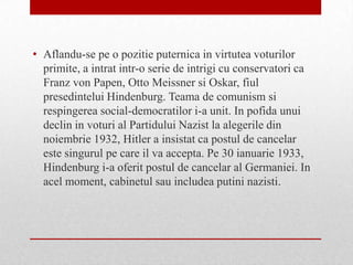 • Aflandu-se pe o pozitie puternica in virtutea voturilor
  primite, a intrat intr-o serie de intrigi cu conservatori ca
  Franz von Papen, Otto Meissner si Oskar, fiul
  presedintelui Hindenburg. Teama de comunism si
  respingerea social-democratilor i-a unit. In pofida unui
  declin in voturi al Partidului Nazist la alegerile din
  noiembrie 1932, Hitler a insistat ca postul de cancelar
  este singurul pe care il va accepta. Pe 30 ianuarie 1933,
  Hindenburg i-a oferit postul de cancelar al Germaniei. In
  acel moment, cabinetul sau includea putini nazisti.
 