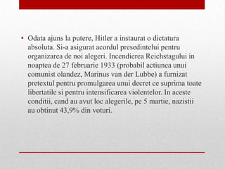 • Odata ajuns la putere, Hitler a instaurat o dictatura
  absoluta. Si-a asigurat acordul presedintelui pentru
  organizarea de noi alegeri. Incendierea Reichstagului in
  noaptea de 27 februarie 1933 (probabil actiunea unui
  comunist olandez, Marinus van der Lubbe) a furnizat
  pretextul pentru promulgarea unui decret ce suprima toate
  libertatile si pentru intensificarea violentelor. In aceste
  conditii, cand au avut loc alegerile, pe 5 martie, nazistii
  au obtinut 43,9% din voturi.
 