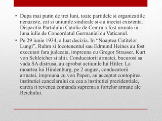 • Dupa mai putin de trei luni, toate partidele si organizatiile
  nenaziste, cat si uniunile sindicale si-au incetat existenta.
  Disparitia Partidului Catolic de Centru a fost urmata in
  luna iulie de Concordatul Germaniei cu Vaticanul.
• Pe 29 iunie 1934, a luat decizia. In “Noaptea Cutitelor
  Lungi”, Ruhm si locotenentul sau Edmund Heines au fost
  executati fara judecata, impreuna cu Gregor Strasser, Kurt
  von Schleicher si altii. Conducatorii armatei, bucurosi sa
  vada SA distrusa, au aprobat actiunile lui Hitler. La
  moartea lui Hindenburg, pe 2 august, conducatorii
  armatei, impreuna cu von Papen, au acceptat contopirea
  institutiei cancelarului cu cea a institutiei prezidentiale,
  careia ii revenea comanda suprema a fortelor armate ale
  Reichului.
 