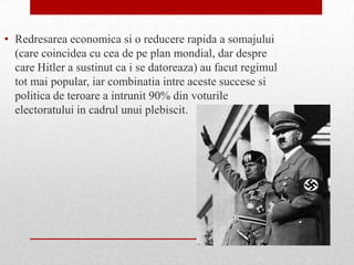• Redresarea economica si o reducere rapida a somajului
  (care coincidea cu cea de pe plan mondial, dar despre
  care Hitler a sustinut ca i se datoreaza) au facut regimul
  tot mai popular, iar combinatia intre aceste succese si
  politica de teroare a intrunit 90% din voturile
  electoratului in cadrul unui plebiscit.
 